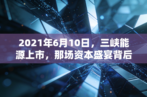 2021年6月10日,三峡能源上市,那场资本盛宴背后的绿电野心与投资冷思考