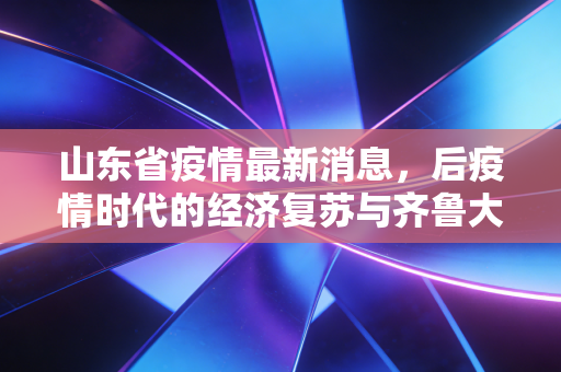 山东省疫情最新消息,后疫情时代的经济复苏与齐鲁大地的烟火气