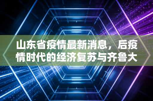 山东省疫情最新消息,后疫情时代的经济复苏与齐鲁大地的烟火气