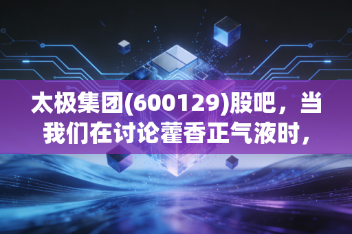 太极集团(600129)股吧,当我们在讨论藿香正气液时,我们在讨论什么?——深度复盘这只中药老店的新生与股民的爱恨情仇