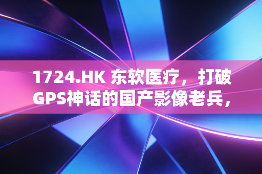 1724.HK 东软医疗,打破GPS神话的国产影像老兵,能否在AI风口下突围?