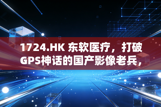 1724.HK 东软医疗,打破GPS神话的国产影像老兵,能否在AI风口下突围?