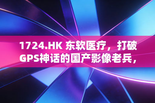 1724.HK 东软医疗,打破GPS神话的国产影像老兵,能否在AI风口下突围?