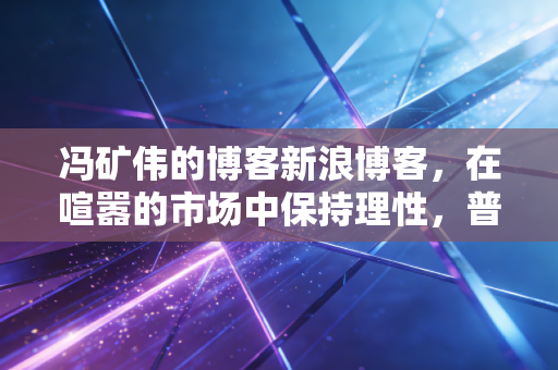 冯矿伟的博客新浪博客,在喧嚣的市场中保持理性,普通投资者的生存之道与财富哲学