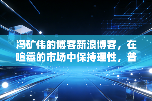 冯矿伟的博客新浪博客,在喧嚣的市场中保持理性,普通投资者的生存之道与财富哲学