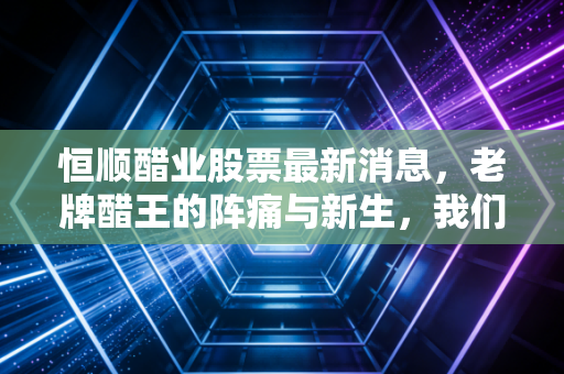 恒顺醋业股票最新消息，老牌醋王的阵痛与新生，我们还能陪它走多远？