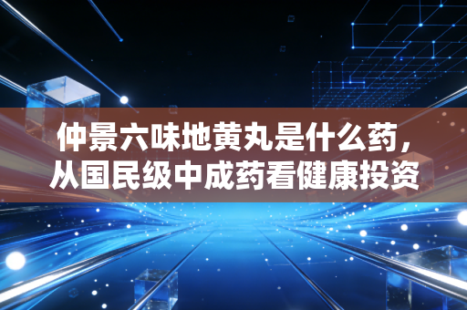 仲景六味地黄丸是什么药，从国民级中成药看健康投资的长期主义
