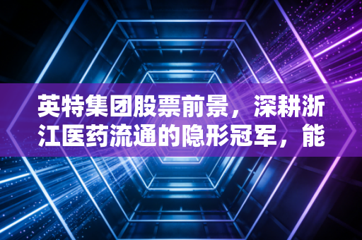 英特集团股票前景,深耕浙江医药流通的隐形冠军,能否在老龄化时代成为你的养老底仓?