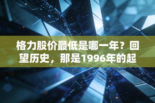 格力股价最低是哪一年?回望历史,那是1996年的起点,但2022年的痛才最刻骨铭心