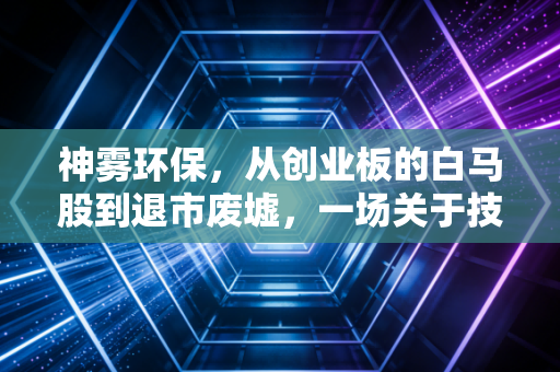 神雾环保,从创业板的白马股到退市废墟,一场关于技术与资本的残酷博弈