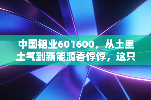 中国铝业601600，从土里土气到新能源香饽饽，这只周期股到底能不能拿？
