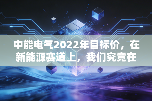 中能电气2022年目标价,在新能源赛道上,我们究竟在期待什么?