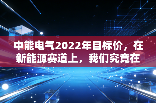 中能电气2022年目标价,在新能源赛道上,我们究竟在期待什么?