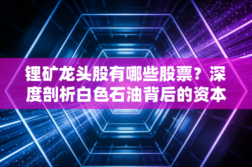 锂矿龙头股有哪些股票?深度剖析白色石油背后的资本博弈与未来机遇