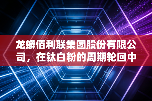 龙蟒佰利联集团股份有限公司,在钛白粉的周期轮回中,如何炼成全球巨头的硬核生存法则?
