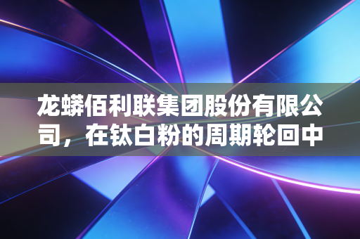 龙蟒佰利联集团股份有限公司,在钛白粉的周期轮回中,如何炼成全球巨头的硬核生存法则?