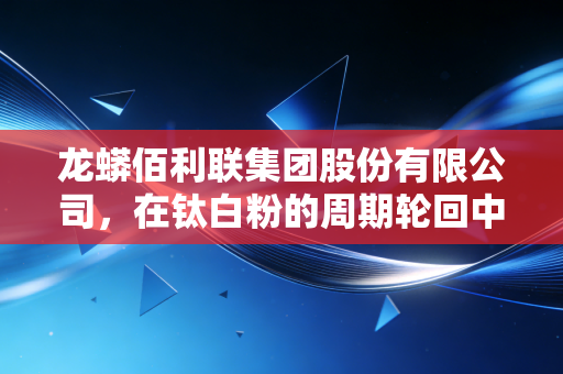 龙蟒佰利联集团股份有限公司,在钛白粉的周期轮回中,如何炼成全球巨头的硬核生存法则?