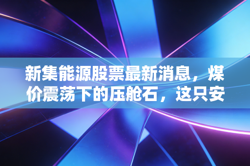 新集能源股票最新消息,煤价震荡下的压舱石,这只安徽能源巨头还能买吗?