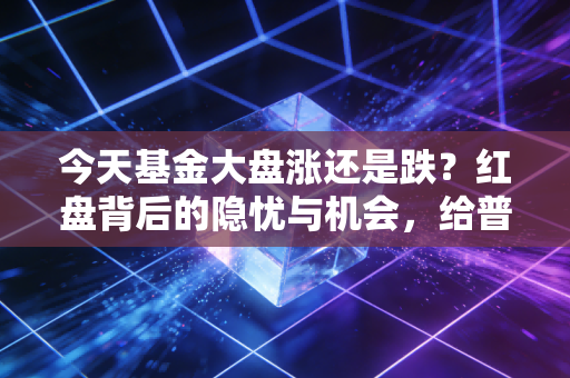 今天基金大盘涨还是跌？红盘背后的隐忧与机会，给普通投资者的三个真心话