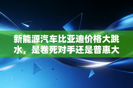新能源汽车比亚迪价格大跳水,是卷死对手还是普惠大众?