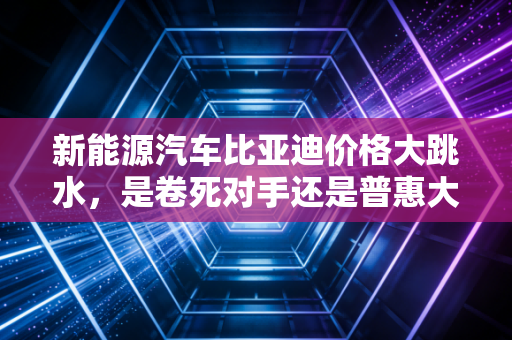 新能源汽车比亚迪价格大跳水,是卷死对手还是普惠大众?