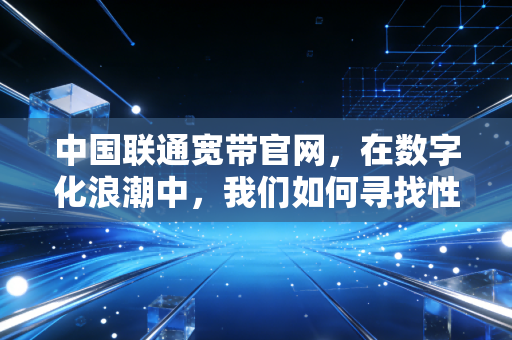 中国联通宽带官网,在数字化浪潮中,我们如何寻找性价比与服务的平衡点