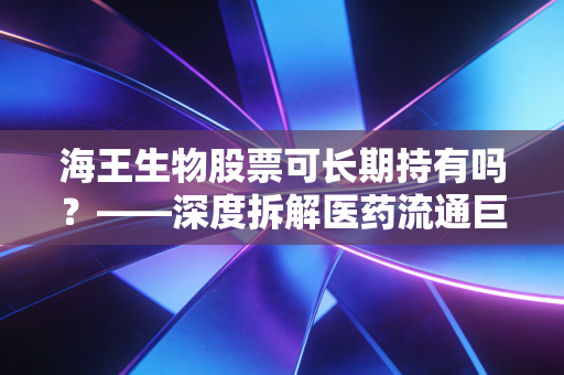 海王生物股票可长期持有吗?——深度拆解医药流通巨头的虚胖与突围