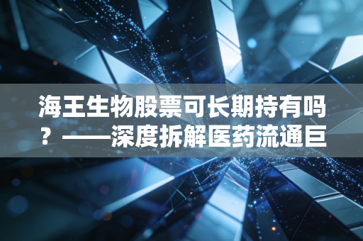 海王生物股票可长期持有吗?——深度拆解医药流通巨头的虚胖与突围