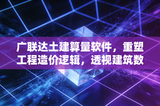 广联达土建算量软件,重塑工程造价逻辑,透视建筑数字化的千亿蓝海