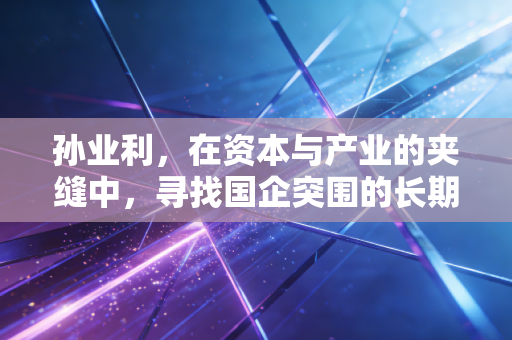 孙业利,在资本与产业的夹缝中,寻找国企突围的长期主义答案