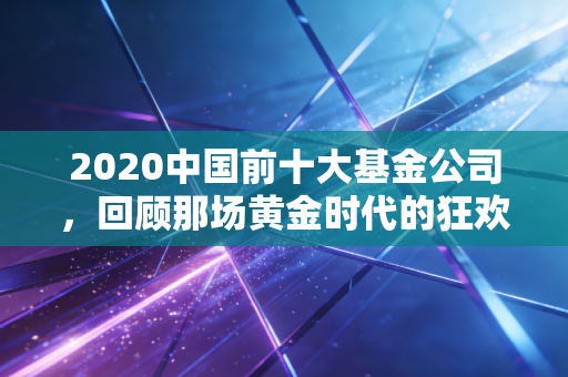 2020中国前十大基金公司,回顾那场黄金时代的狂欢与启示