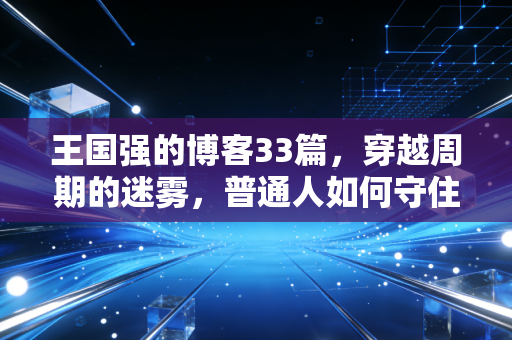 王国强的博客33篇,穿越周期的迷雾,普通人如何守住自己的钱袋子