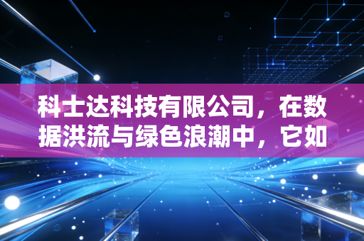科士达科技有限公司，在数据洪流与绿色浪潮中，它如何稳住中国芯的跳动？