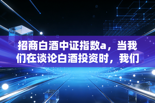 招商白酒中证指数a,当我们在谈论白酒投资时,我们在谈论什么?