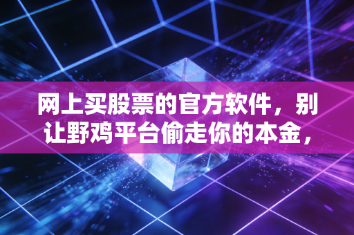 网上买股票的官方软件,别让野鸡平台偷走你的本金,聊聊我的真实体会