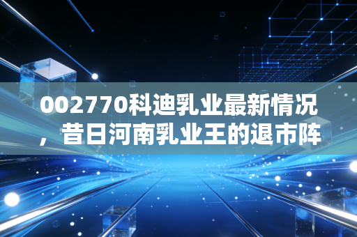 002770科迪乳业最新情况,昔日河南乳业王的退市阵痛与重整迷途,还能翻身吗?