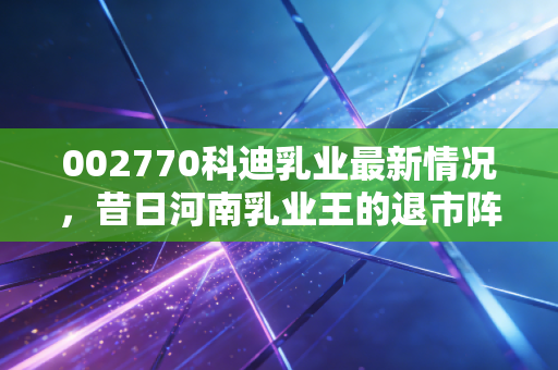 002770科迪乳业最新情况,昔日河南乳业王的退市阵痛与重整迷途,还能翻身吗?