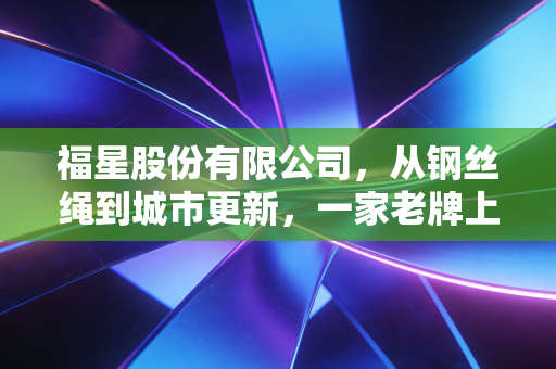 福星股份有限公司,从钢丝绳到城市更新,一家老牌上市公司的转型阵痛与未来博弈
