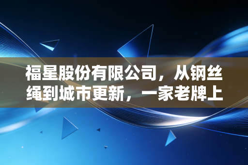福星股份有限公司,从钢丝绳到城市更新,一家老牌上市公司的转型阵痛与未来博弈