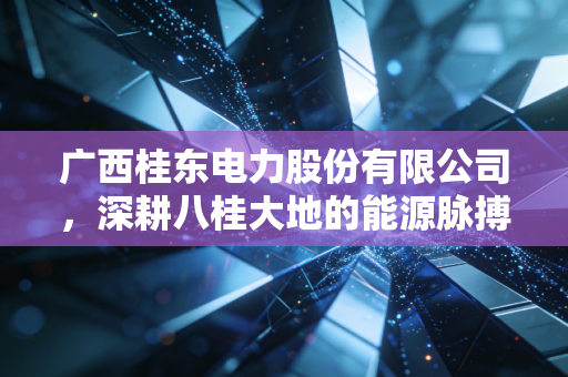 广西桂东电力股份有限公司,深耕八桂大地的能源脉搏与转型之路