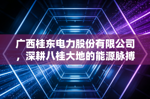 广西桂东电力股份有限公司,深耕八桂大地的能源脉搏与转型之路
