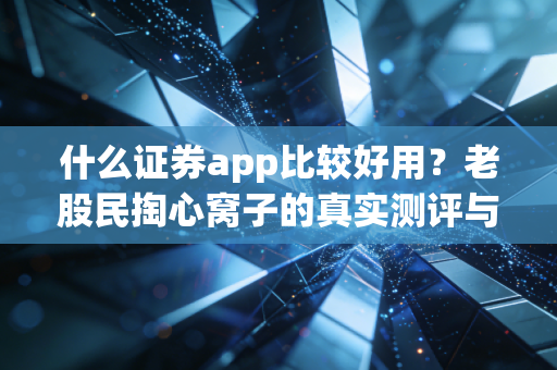 什么证券app比较好用?老股民掏心窝子的真实测评与避坑指南