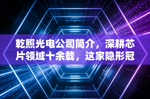 乾照光电公司简介，深耕芯片领域十余载，这家隐形冠军能否借势腾飞？