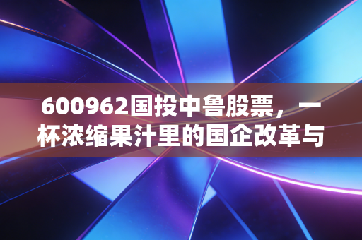 600962国投中鲁股票,一杯浓缩果汁里的国企改革与周期博弈