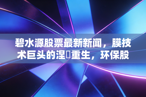 碧水源股票最新新闻,膜技术巨头的涅槃重生,环保股的至暗时刻已过?
