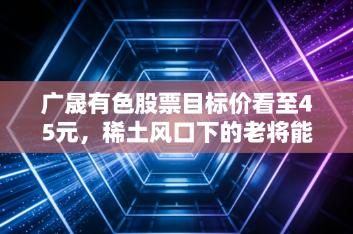 广晟有色股票目标价看至45元,稀土风口下的老将能否迎来第二春?