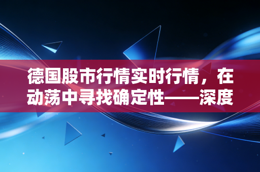 德国股市行情实时行情,在动荡中寻找确定性——深度解析DAX指数与欧洲经济引擎的韧性