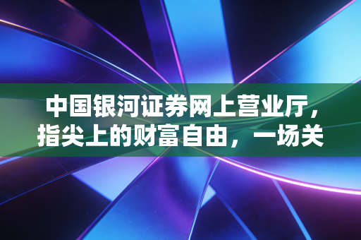中国银河证券网上营业厅,指尖上的财富自由,一场关于效率与认知的数字化突围