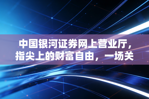 中国银河证券网上营业厅,指尖上的财富自由,一场关于效率与认知的数字化突围