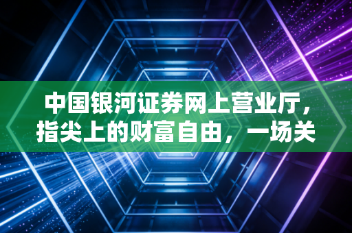 中国银河证券网上营业厅,指尖上的财富自由,一场关于效率与认知的数字化突围